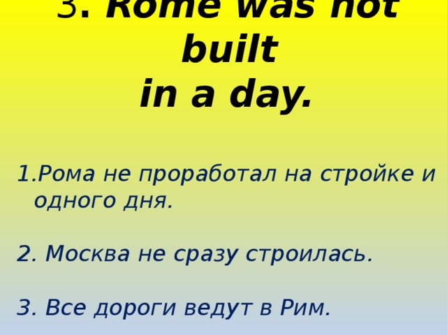 3 . Rome was not built in a day.  Рома не проработал на стройке и одного дня.  2. Москва не сразу строилась.  3. Все дороги ведут в Рим.  
