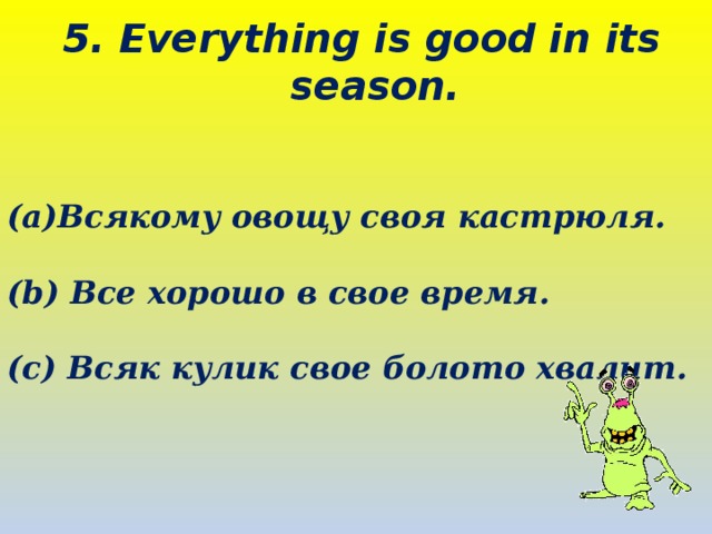 5. Everything is good in its season.   Всякому овощу своя кастрюля.  (b) Все хорошо в свое время.  (c) Всяк кулик свое болото хвалит.  
