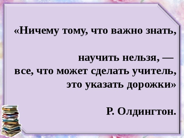 «Ничему тому, что важно знать,  научить нельзя, —  все, что может сделать учитель, это указать дорожки»   Р. Олдингтон.