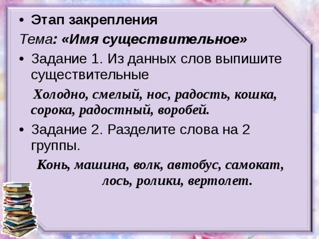 Этап закрепления Тема : «Имя существительное» Задание 1. Из данных слов выпишите существительные  Холодно, смелый, нос, радость, кошка, сорока, радостный, воробей. Задание 2. Разделите слова на 2 группы.