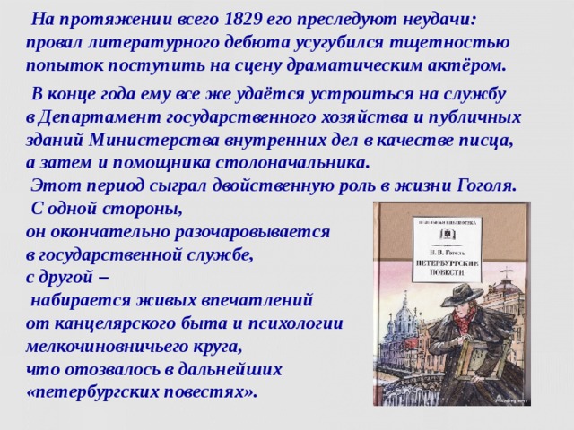  На протяжении всего 1829 его преследуют неудачи:  провал литературного дебюта усугубился тщетностью попыток поступить на сцену драматическим актёром.  В конце года ему все же удаётся устроиться на службу  в Департамент государственного хозяйства и публичных зданий Министерства внутренних дел в качестве писца,  а затем и помощника столоначальника.  Этот период сыграл двойственную роль в жизни Гоголя.  С одной стороны,  он окончательно разочаровывается  в государственной службе,  с другой –  набирается живых впечатлений  от канцелярского быта и психологии  мелкочиновничьего круга,  что отозвалось в дальнейших  «петербургских повестях».  