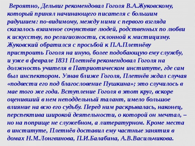  Вероятно, Дельвиг рекомендовал Гоголя В.А.Жуковскому, который принял начинающего писателя с большим радушием: по-видимому, между ними с первого взгляда сказалось взаимное сочувствие людей, родственных по любви к искусству, по религиозности, склонной к мистицизму. Жуковский обратился с просьбой к П.А.Плетнёву пристроить Гоголя на иную, более подобающую ему службу, и уже в феврале 1831 Плетнёв рекомендовал Гоголя на должность учителя в Патриотическом институте, где сам был инспектором. Узнав ближе Гоголя, Плетнёв ждал случая «подвести его под благословение Пушкина»; это случилось в мае того же года. Вступление Гоголя в этот круг, вскоре оценивший в нем неподдельный талант, имело большое влияние на всю его судьбу. Перед ним раскрывалась, наконец, перспектива широкой деятельности, о которой он мечтал, – но на поприще не служебном, а литературном. Кроме места в институте, Плетнёв доставил ему частные занятия в домах Н.М.Лонгвинова, П.И.Балабина, А.В.Васильчикова.  
