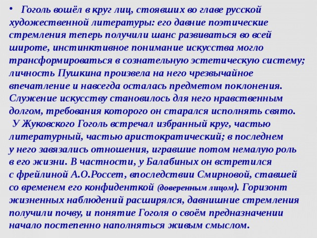  Гоголь вошёл в круг лиц, стоявших во главе русской художественной литературы: его давние поэтические стремления теперь получили шанс развиваться во всей широте, инстинктивное понимание искусства могло трансформироваться в сознательную эстетическую систему; личность Пушкина произвела на него чрезвычайное впечатление и навсегда осталась предметом поклонения. Служение искусству становилось для него нравственным долгом, требования которого он старался исполнять свято.  У Жуковского Гоголь встречал избранный круг, частью литературный, частью аристократический; в последнем  у него завязались отношения, игравшие потом немалую роль  в его жизни. В частности, у Балабиных он встретился  с фрейлиной А.О.Россет, впоследствии Смирновой, ставшей со временем его конфиденткой (доверенным лицом ). Горизонт жизненных наблюдений расширялся, давнишние стремления получили почву, и понятие Гоголя о своём предназначении начало постепенно наполняться живым смыслом.  