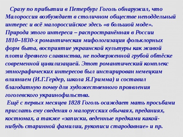  Сразу по прибытии в Петербург Гоголь обнаружил, что Малороссия возбуждает в столичном обществе неподдельный интерес и всё малороссийское здесь «в большой моде». Природа этого интереса – распространённая в России  1810–1830-х романтическая мифологизация фольклорных форм быта, восприятие украинской культуры как живой плоти древнего славянства, не подверженной грубой обтёске современной цивилизацией. Этот романтический комплекс этнографических интересов был инспирирован немецким влиянием (И.Г.Гердер, школа Я.Гримма) и составил благодатную почву для художественного проявления гоголевского украинофильства.  Ещё с первых месяцев 1828 Гоголь осаждает мать просьбами прислать ему сведения о малорусских обычаях, преданиях, костюмах, а также «записки, веденные предками какой-нибудь старинной фамилии, рукописи стародавние» и пр.   