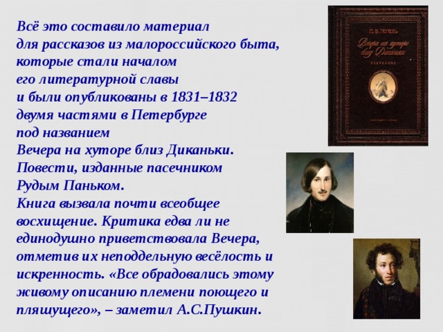 Всё это составило материал  для рассказов из малороссийского быта, которые стали началом  его литературной славы  и были опубликованы в 1831–1832  двумя частями в Петербурге  под названием   Вечера на хуторе близ Диканьки. Повести, изданные пасечником  Рудым Паньком.  Книга вызвала почти всеобщее восхищение. Критика едва ли не единодушно приветствовала Вечера, отметив их неподдельную весёлость и искренность. «Все обрадовались этому живому описанию племени поющего и пляшущего», – заметил А.С.Пушкин.  