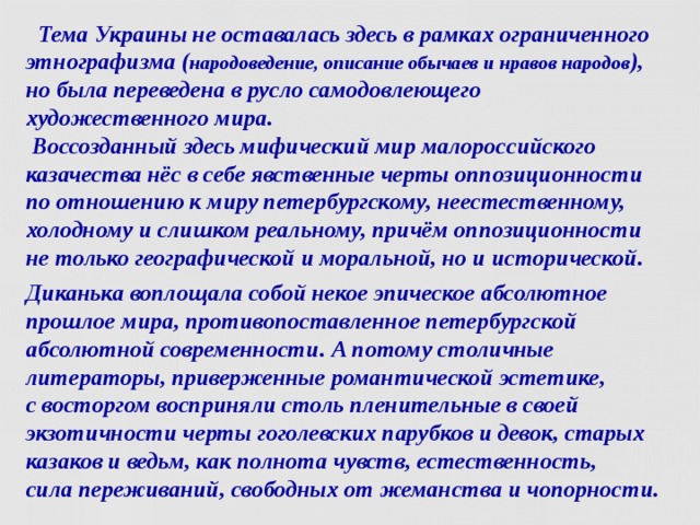  Тема Украины не оставалась здесь в рамках ограниченного этнографизма ( народоведение, описание обычаев и нравов народов ), но была переведена в русло самодовлеющего художественного мира.  Воссозданный здесь мифический мир малороссийского казачества нёс в себе явственные черты оппозиционности по отношению к миру петербургскому, неестественному, холодному и слишком реальному, причём оппозиционности не только географической и моральной, но и исторической. Диканька воплощала собой некое эпическое абсолютное прошлое мира, противопоставленное петербургской абсолютной современности. А потому столичные литераторы, приверженные романтической эстетике,  с восторгом восприняли столь пленительные в своей экзотичности черты гоголевских парубков и девок, старых казаков и ведьм, как полнота чувств, естественность,  сила переживаний, свободных от жеманства и чопорности.   