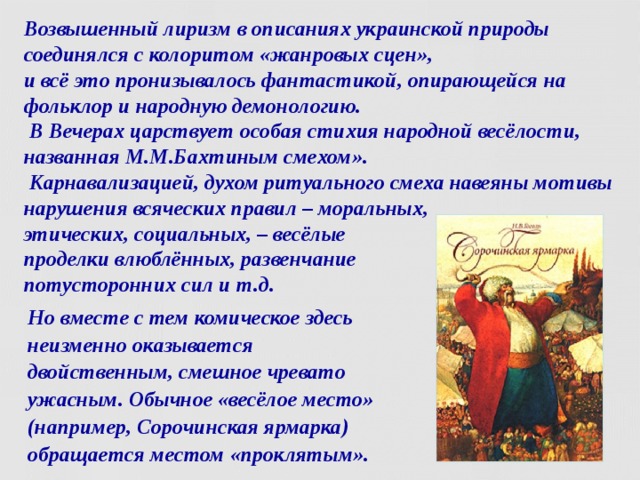 Возвышенный лиризм в описаниях украинской природы соединялся с колоритом «жанровых сцен»,  и всё это пронизывалось фантастикой, опирающейся на фольклор и народную демонологию.  В Вечерах царствует особая стихия народной весёлости, названная М.М.Бахтиным смехом».  Карнавализацией, духом ритуального смеха навеяны мотивы нарушения всяческих правил – моральных,  этических, социальных, – весёлые  проделки влюблённых, развенчание  потусторонних сил и т.д. Но вместе с тем комическое здесь неизменно оказывается двойственным, смешное чревато ужасным. Обычное «весёлое место» (например, Сорочинская ярмарка) обращается местом «проклятым».  