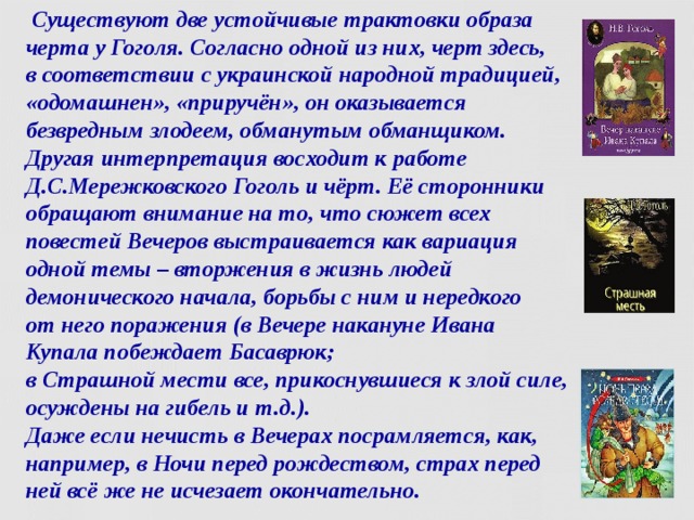  Существуют две устойчивые трактовки образа черта у Гоголя. Согласно одной из них, черт здесь,  в соответствии с украинской народной традицией, «одомашнен», «приручён», он оказывается безвредным злодеем, обманутым обманщиком. Другая интерпретация восходит к работе Д.С.Мережковского Гоголь и чёрт. Её сторонники обращают внимание на то, что сюжет всех повестей Вечеров выстраивается как вариация одной темы – вторжения в жизнь людей демонического начала, борьбы с ним и нередкого  от него поражения (в Вечере накануне Ивана Купала побеждает Басаврюк;  в Страшной мести все, прикоснувшиеся к злой силе, осуждены на гибель и т.д.).  Даже если нечисть в Вечерах посрамляется, как, например, в Ночи перед рождеством, страх перед ней всё же не исчезает окончательно.  