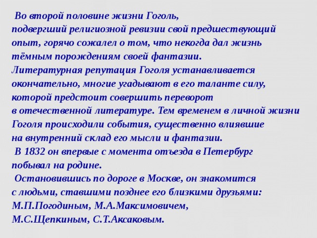  Во второй половине жизни Гоголь,  подвергший религиозной ревизии свой предшествующий опыт, горячо сожалел о том, что некогда дал жизнь тёмным порождениям своей фантазии.  Литературная репутация Гоголя устанавливается окончательно, многие угадывают в его таланте силу, которой предстоит совершить переворот  в отечественной литературе. Тем временем в личной жизни Гоголя происходили события, существенно влиявшие  на внутренний склад его мысли и фантазии.  В 1832 он впервые с момента отъезда в Петербург  побывал на родине.  Остановившись по дороге в Москве, он знакомится  с людьми, ставшими позднее его близкими друзьями: М.П.Погодиным, М.А.Максимовичем,  М.С.Щепкиным, С.Т.Аксаковым.  
