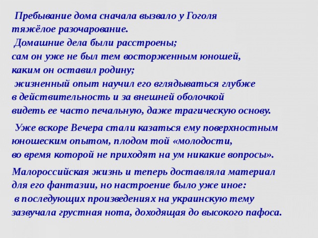  Пребывание дома сначала вызвало у Гоголя  тяжёлое разочарование.  Домашние дела были расстроены;  сам он уже не был тем восторженным юношей,  каким он оставил родину;  жизненный опыт научил его вглядываться глубже  в действительность и за внешней оболочкой  видеть ее часто печальную, даже трагическую основу.  Уже вскоре Вечера стали казаться ему поверхностным юношеским опытом, плодом той «молодости,  во время которой не приходят на ум никакие вопросы». Малороссийская жизнь и теперь доставляла материал  для его фантазии, но настроение было уже иное:  в последующих произведениях на украинскую тему  зазвучала грустная нота, доходящая до высокого пафоса.  