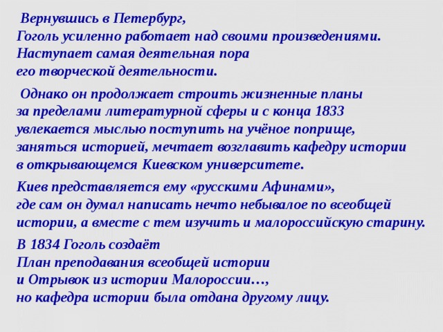  Вернувшись в Петербург,  Гоголь усиленно работает над своими произведениями. Наступает самая деятельная пора  его творческой деятельности.  Однако он продолжает строить жизненные планы  за пределами литературной сферы и с конца 1833  увлекается мыслью поступить на учёное поприще,  заняться историей, мечтает возглавить кафедру истории  в открывающемся Киевском университете. Киев представляется ему «русскими Афинами»,  где сам он думал написать нечто небывалое по всеобщей истории, а вместе с тем изучить и малороссийскую старину. В 1834 Гоголь создаёт   План преподавания всеобщей истории   и Отрывок из истории Малороссии…,  но кафедра истории была отдана другому лицу.  