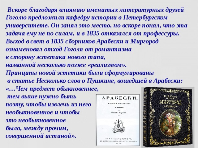  Вскоре благодаря влиянию именитых литературных друзей Гоголю предложили кафедру истории в Петербургском университете. Он занял это место, но вскоре понял, что эта задача ему не по силам, и в 1835 отказался от профессуры.  Выход в свет в 1835 сборников Арабески и Миргород ознаменовал отход Гоголя от романтизма  в сторону эстетики нового типа,  названной несколько позже «реализмом».  Принципы новой эстетики были сформулированы  в статье Несколько слов о Пушкине, вошедшей в Арабески: «…Чем предмет обыкновеннее,  тем выше нужно быть  поэту, чтобы извлечь из него  необыкновенное и чтобы  это необыкновенное  было, между прочим,  совершенной истиной».  