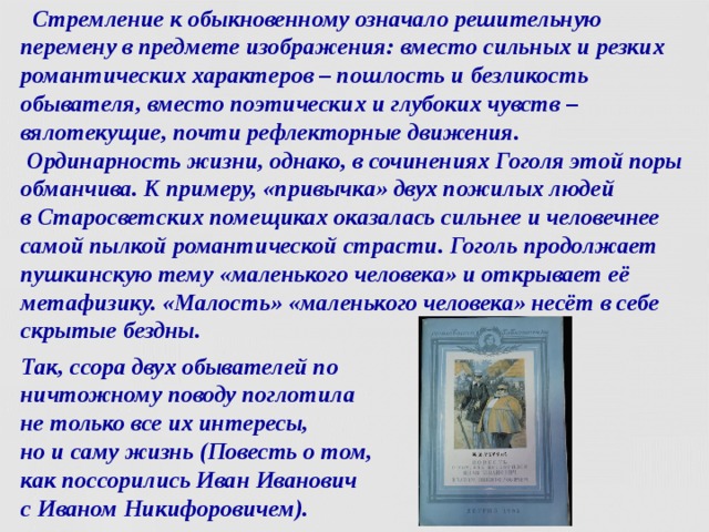  Стремление к обыкновенному означало решительную перемену в предмете изображения: вместо сильных и резких романтических характеров – пошлость и безликость обывателя, вместо поэтических и глубоких чувств –  вялотекущие, почти рефлекторные движения.  Ординарность жизни, однако, в сочинениях Гоголя этой поры обманчива. К примеру, «привычка» двух пожилых людей в Старосветских помещиках оказалась сильнее и человечнее самой пылкой романтической страсти. Гоголь продолжает пушкинскую тему «маленького человека» и открывает её метафизику. «Малость» «маленького человека» несёт в себе скрытые бездны. Так, ссора двух обывателей по ничтожному поводу поглотила  не только все их интересы,  но и саму жизнь (Повесть о том,  как поссорились Иван Иванович  с Иваном Никифоровичем).  