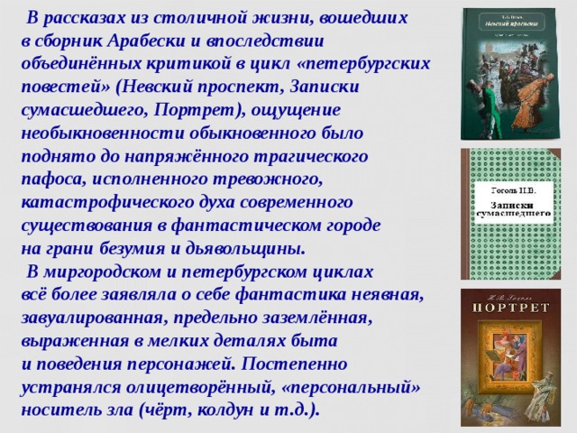  В рассказах из столичной жизни, вошедших  в сборник Арабески и впоследствии объединённых критикой в цикл «петербургских повестей» (Невский проспект, Записки сумасшедшего, Портрет), ощущение необыкновенности обыкновенного было поднято до напряжённого трагического пафоса, исполненного тревожного, катастрофического духа современного существования в фантастическом городе  на грани безумия и дьявольщины.  В миргородском и петербургском циклах  всё более заявляла о себе фантастика неявная, завуалированная, предельно заземлённая, выраженная в мелких деталях быта  и поведения персонажей. Постепенно устранялся олицетворённый, «персональный» носитель зла (чёрт, колдун и т.д.).  