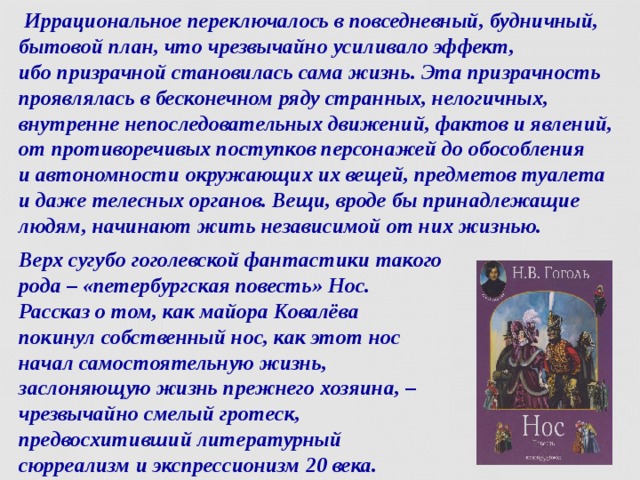  Иррациональное переключалось в повседневный, будничный, бытовой план, что чрезвычайно усиливало эффект,  ибо призрачной становилась сама жизнь. Эта призрачность проявлялась в бесконечном ряду странных, нелогичных, внутренне непоследовательных движений, фактов и явлений, от противоречивых поступков персонажей до обособления  и автономности окружающих их вещей, предметов туалета и даже телесных органов. Вещи, вроде бы принадлежащие людям, начинают жить независимой от них жизнью. Верх сугубо гоголевской фантастики такого рода – «петербургская повесть» Нос.  Рассказ о том, как майора Ковалёва  покинул собственный нос, как этот нос начал самостоятельную жизнь, заслоняющую жизнь прежнего хозяина, – чрезвычайно смелый гротеск, предвосхитивший литературный сюрреализм и экспрессионизм 20 века.  