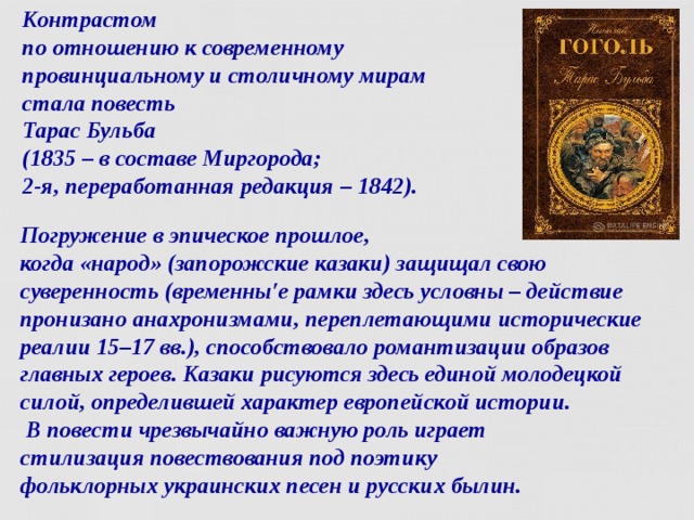 Контрастом  по отношению к современному провинциальному и столичному мирам стала повесть   Тарас Бульба   (1835 – в составе Миргорода;  2-я, переработанная редакция – 1842). Погружение в эпическое прошлое,  когда «народ» (запорожские казаки) защищал свою суверенность (временны′е рамки здесь условны – действие пронизано анахронизмами, переплетающими исторические реалии 15–17 вв.), способствовало романтизации образов главных героев. Казаки рисуются здесь единой молодецкой силой, определившей характер европейской истории.  В повести чрезвычайно важную роль играет  стилизация повествования под поэтику  фольклорных украинских песен и русских былин.  