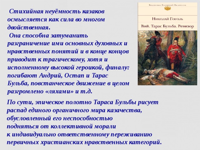  Стихийная неуёмность казаков  осмысляется как сила во многом двойственная.  Она способна затуманить разграничение ими основных духовных и нравственных понятий и в конце концов приводит к трагическому, хотя и исполненному высокой героикой, финалу: погибают Андрий, Остап и Тарас Бульба, повстанческое движение в целом разгромлено «ляхами» и т.д. По сути, эпическое полотно Тараса Бульбы рисует  распад единого органичного мира казачества,  обусловленный его неспособностью  подняться от коллективной морали  к индивидуально ответственному переживанию  первичных христианских нравственных категорий.  