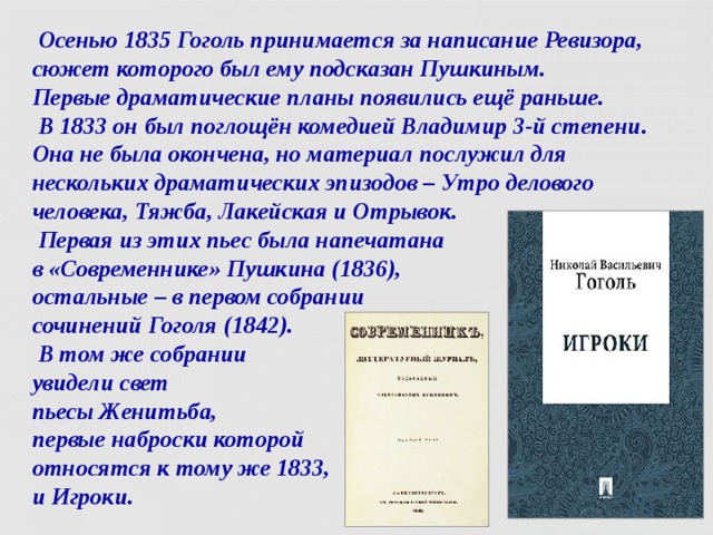  Осенью 1835 Гоголь принимается за написание Ревизора, сюжет которого был ему подсказан Пушкиным.  Первые драматические планы появились ещё раньше.  В 1833 он был поглощён комедией Владимир 3-й степени. Она не была окончена, но материал послужил для нескольких драматических эпизодов – Утро делового человека, Тяжба, Лакейская и Отрывок.  Первая из этих пьес была напечатана  в «Современнике» Пушкина (1836),  остальные – в первом собрании  сочинений Гоголя (1842).  В том же собрании  увидели свет  пьесы Женитьба,  первые наброски которой  относятся к тому же 1833,  и Игроки.  