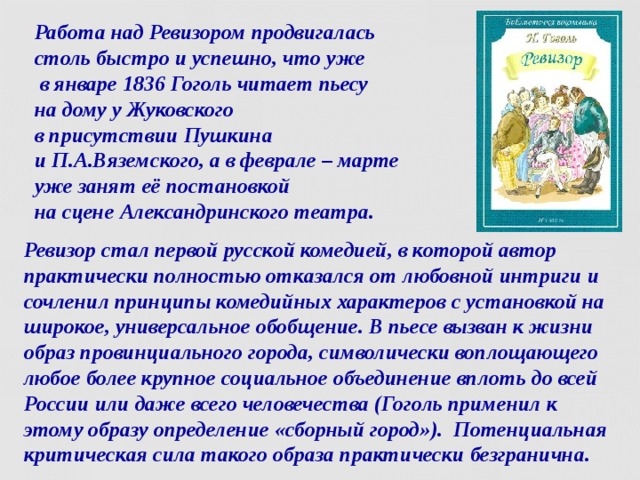 Работа над Ревизором продвигалась  столь быстро и успешно, что уже  в январе 1836 Гоголь читает пьесу  на дому у Жуковского  в присутствии Пушкина  и П.А.Вяземского, а в феврале – марте  уже занят её постановкой  на сцене Александринского театра. Ревизор стал первой русской комедией, в которой автор практически полностью отказался от любовной интриги и сочленил принципы комедийных характеров с установкой на широкое, универсальное обобщение. В пьесе вызван к жизни образ провинциального города, символически воплощающего любое более крупное социальное объединение вплоть до всей России или даже всего человечества (Гоголь применил к этому образу определение «сборный город»). Потенциальная критическая сила такого образа практически безгранична.  