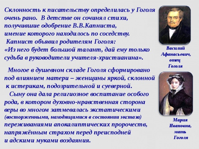 Склонность к писательству определилась у Гоголя очень рано. В детстве он сочинял стихи, получившие одобрение В.В.Капниста,  имение которого находилось по соседству.  Капнист объявил родителям Гоголя:  «Из него будет большой талант, дай ему только судьба в руководители учителя-христианина». Василий  Афанасьевич,  отец  Гоголя  Многое в душевном складе Гоголя сформировано  под влиянием матери – женщины яркой, склонной  к истерикам, подозрительной и суеверной.  Сыну она дала религиозное воспитание особого  рода, в котором духовно-нравственная сторона  веры во многом затмевалась экстатическими (восторженными, находящимися в состоянии экстаза) переживаниями апокалиптических пророчеств, напряжённым страхом перед преисподней  и адскими муками воздаяния. Мария  Ивановна,  мать  Гоголя  