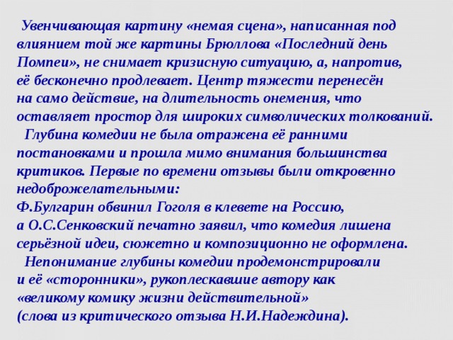 Увенчивающая картину «немая сцена», написанная под влиянием той же картины Брюллова «Последний день Помпеи», не снимает кризисную ситуацию, а, напротив,  её бесконечно продлевает. Центр тяжести перенесён  на само действие, на длительность онемения, что оставляет простор для широких символических толкований.  Глубина комедии не была отражена её ранними постановками и прошла мимо внимания большинства критиков. Первые по времени отзывы были откровенно недоброжелательными:  Ф.Булгарин обвинил Гоголя в клевете на Россию,  а О.С.Сенковский печатно заявил, что комедия лишена серьёзной идеи, сюжетно и композиционно не оформлена.  Непонимание глубины комедии продемонстрировали  и её «сторонники», рукоплескавшие автору как  «великому комику жизни действительной»  (слова из критического отзыва Н.И.Надеждина).   