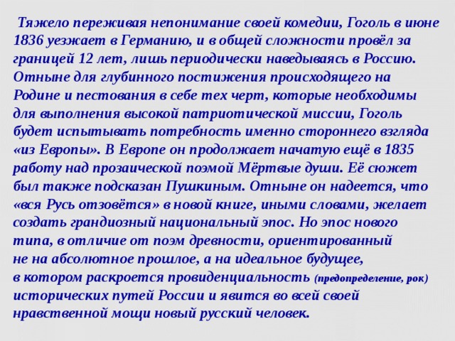  Тяжело переживая непонимание своей комедии, Гоголь в июне 1836 уезжает в Германию, и в общей сложности провёл за границей 12 лет, лишь периодически наведываясь в Россию. Отныне для глубинного постижения происходящего на Родине и пестования в себе тех черт, которые необходимы для выполнения высокой патриотической миссии, Гоголь будет испытывать потребность именно стороннего взгляда «из Европы». В Европе он продолжает начатую ещё в 1835 работу над прозаической поэмой Мёртвые души. Её сюжет был также подсказан Пушкиным. Отныне он надеется, что «вся Русь отзовётся» в новой книге, иными словами, желает создать грандиозный национальный эпос. Но эпос нового типа, в отличие от поэм древности, ориентированный  не на абсолютное прошлое, а на идеальное будущее,  в котором раскроется провиденциальность (предопределение, рок)  исторических путей России и явится во всей своей нравственной мощи новый русский человек.  