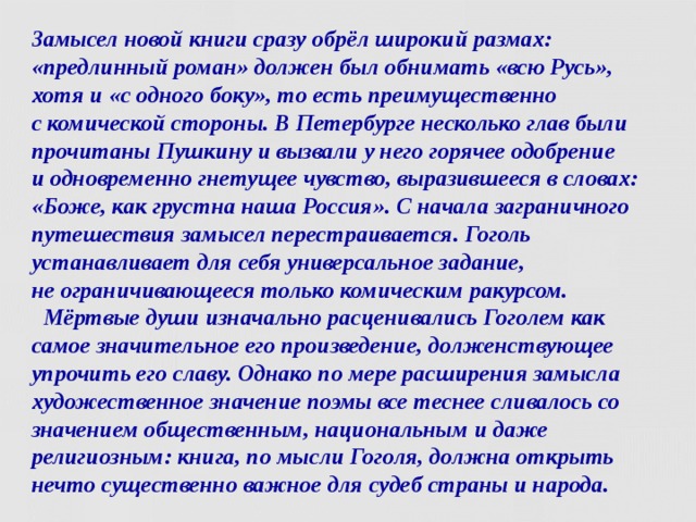 Замысел новой книги сразу обрёл широкий размах: «предлинный роман» должен был обнимать «всю Русь», хотя и «с одного боку», то есть преимущественно  с комической стороны. В Петербурге несколько глав были прочитаны Пушкину и вызвали у него горячее одобрение  и одновременно гнетущее чувство, выразившееся в словах: «Боже, как грустна наша Россия». С начала заграничного путешествия замысел перестраивается. Гоголь устанавливает для себя универсальное задание,  не ограничивающееся только комическим ракурсом.  Мёртвые души изначально расценивались Гоголем как самое значительное его произведение, долженствующее упрочить его славу. Однако по мере расширения замысла художественное значение поэмы все теснее сливалось со значением общественным, национальным и даже религиозным: книга, по мысли Гоголя, должна открыть нечто существенно важное для судеб страны и народа.   