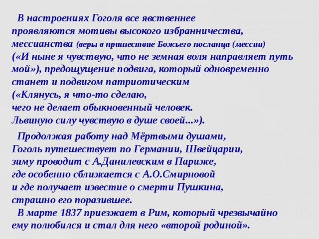  В настроениях Гоголя все явственнее  проявляются мотивы высокого избранничества,  мессианства (веры в пришествие Божьего посланца (мессии)  («И ныне я чувствую, что не земная воля направляет путь мой»), предощущение подвига, который одновременно  станет и подвигом патриотическим  («Клянусь, я что-то сделаю,  чего не делает обыкновенный человек.  Львиную силу чувствую в душе своей...»).  Продолжая работу над Мёртвыми душами,  Гоголь путешествует по Германии, Швейцарии,  зиму проводит с А.Данилевским в Париже,  где особенно сближается с А.О.Смирновой  и где получает известие о смерти Пушкина,  страшно его поразившее.  В марте 1837 приезжает в Рим, который чрезвычайно  ему полюбился и стал для него «второй родиной».  