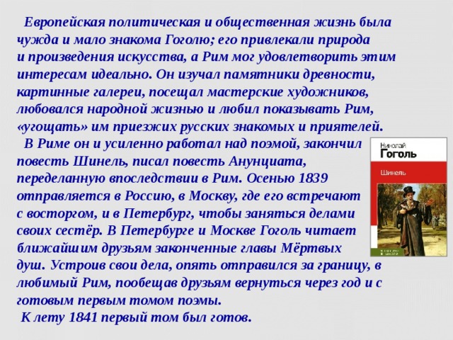  Европейская политическая и общественная жизнь была чужда и мало знакома Гоголю; его привлекали природа  и произведения искусства, а Рим мог удовлетворить этим интересам идеально. Он изучал памятники древности, картинные галереи, посещал мастерские художников, любовался народной жизнью и любил показывать Рим, «угощать» им приезжих русских знакомых и приятелей.  В Риме он и усиленно работал над поэмой, закончил повесть Шинель, писал повесть Анунциата,  переделанную впоследствии в Рим. Осенью 1839  отправляется в Россию, в Москву, где его встречают  с восторгом, и в Петербург, чтобы заняться делами  своих сестёр. В Петербурге и Москве Гоголь читает ближайшим друзьям законченные главы Мёртвых  душ. Устроив свои дела, опять отправился за границу, в любимый Рим, пообещав друзьям вернуться через год и с готовым первым томом поэмы.  К лету 1841 первый том был готов.    