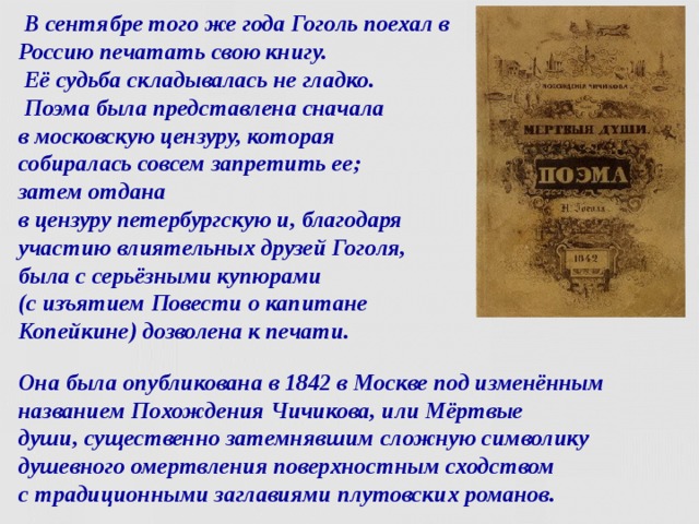  В сентябре того же года Гоголь поехал в Россию печатать свою книгу.  Её судьба складывалась не гладко.  Поэма была представлена сначала  в московскую цензуру, которая  собиралась совсем запретить ее;  затем отдана  в цензуру петербургскую и, благодаря участию влиятельных друзей Гоголя,  была с серьёзными купюрами  (с изъятием Повести о капитане Копейкине) дозволена к печати. Она была опубликована в 1842 в Москве под изменённым названием Похождения Чичикова, или Мёртвые души, существенно затемнявшим сложную символику душевного омертвления поверхностным сходством  с традиционными заглавиями плутовских романов.  