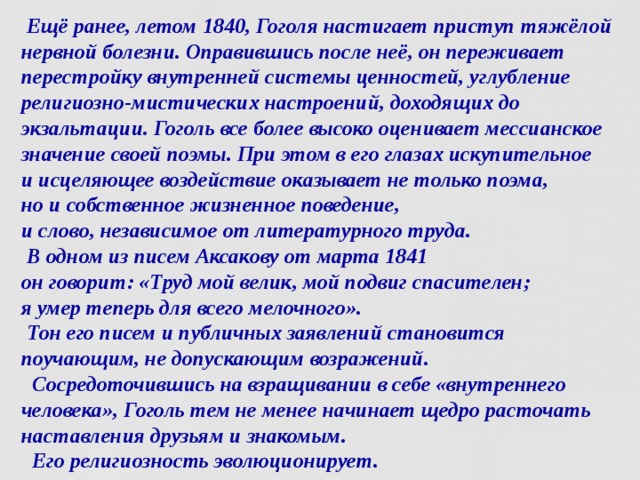  Ещё ранее, летом 1840, Гоголя настигает приступ тяжёлой нервной болезни. Оправившись после неё, он переживает перестройку внутренней системы ценностей, углубление религиозно-мистических настроений, доходящих до экзальтации. Гоголь все более высоко оценивает мессианское значение своей поэмы. При этом в его глазах искупительное  и исцеляющее воздействие оказывает не только поэма,  но и собственное жизненное поведение,  и слово, независимое от литературного труда.  В одном из писем Аксакову от марта 1841  он говорит: «Труд мой велик, мой подвиг спасителен;  я умер теперь для всего мелочного».  Тон его писем и публичных заявлений становится поучающим, не допускающим возражений.  Сосредоточившись на взращивании в себе «внутреннего человека», Гоголь тем не менее начинает щедро расточать наставления друзьям и знакомым.  Его религиозность эволюционирует.   