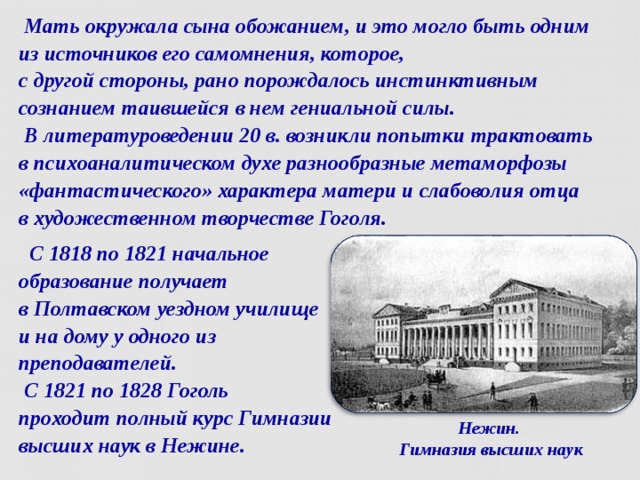  Мать окружала сына обожанием, и это могло быть одним  из источников его самомнения, которое,  с другой стороны, рано порождалось инстинктивным сознанием таившейся в нем гениальной силы.  В литературоведении 20 в. возникли попытки трактовать  в психоаналитическом духе разнообразные метаморфозы «фантастического» характера матери и слабоволия отца  в художественном творчестве Гоголя.  С 1818 по 1821 начальное образование получает  в Полтавском уездном училище  и на дому у одного из преподавателей.  С 1821 по 1828 Гоголь  проходит полный курс Гимназии высших наук в Нежине. Нежин.  Гимназия высших наук  