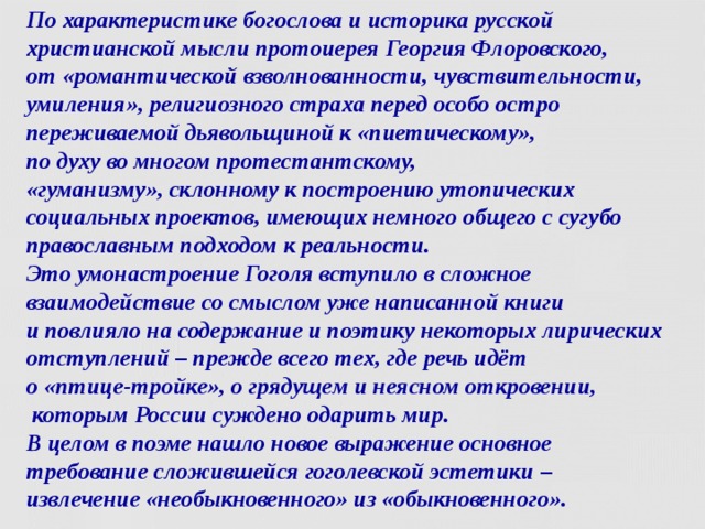 По характеристике богослова и историка русской христианской мысли протоиерея Георгия Флоровского,  от «романтической взволнованности, чувствительности, умиления», религиозного страха перед особо остро переживаемой дьявольщиной к «пиетическому»,  по духу во многом протестантскому,  «гуманизму», склонному к построению утопических социальных проектов, имеющих немного общего с сугубо православным подходом к реальности.  Это умонастроение Гоголя вступило в сложное взаимодействие со смыслом уже написанной книги  и повлияло на содержание и поэтику некоторых лирических отступлений – прежде всего тех, где речь идёт  о «птице-тройке», о грядущем и неясном откровении,  которым России суждено одарить мир.  В целом в поэме нашло новое выражение основное требование сложившейся гоголевской эстетики –  извлечение «необыкновенного» из «обыкновенного».  