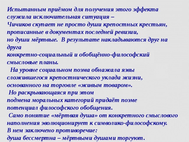Испытанным приёмом для получения этого эффекта служила исключительная ситуация –  Чичиков скупает не просто души крепостных крестьян, прописанные в документах последней ревизии,  но души мёртвые. В результате накладываются друг на друга  конкретно-социальный и обобщённо-философский смысловые планы.  На уровне социальном поэма обнажала язвы  сложившегося крепостнического уклада жизни,  основанного на торговле «живым товаром».  Но раскрывающаяся при этом  подмена моральных категорий придаёт поэме  потенциал философского обобщения.   Само понятие «мёртвая душа» от конкретного смыслового наполнения эволюционирует к символико-философскому.  В нем заключено противоречие:  душа бессмертна – мёртвыми душами торгуют.  