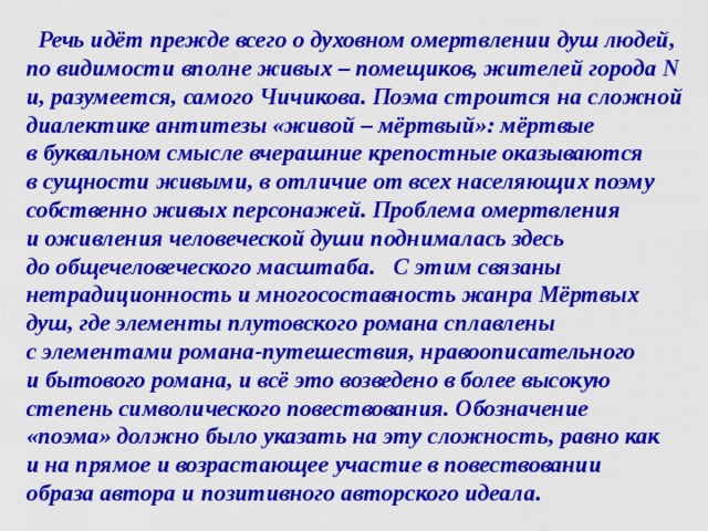  Речь идёт прежде всего о духовном омертвлении душ людей, по видимости вполне живых – помещиков, жителей города N и, разумеется, самого Чичикова. Поэма строится на сложной диалектике антитезы «живой – мёртвый»: мёртвые  в буквальном смысле вчерашние крепостные оказываются  в сущности живыми, в отличие от всех населяющих поэму собственно живых персонажей. Проблема омертвления  и оживления человеческой души поднималась здесь  до общечеловеческого масштаба. С этим связаны нетрадиционность и многосоставность жанра Мёртвых душ, где элементы плутовского романа сплавлены  с элементами романа-путешествия, нравоописательного  и бытового романа, и всё это возведено в более высокую степень символического повествования. Обозначение  «поэма» должно было указать на эту сложность, равно как  и на прямое и возрастающее участие в повествовании  образа автора и позитивного авторского идеала.  