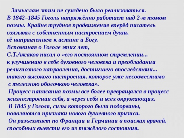 Замыслам этим не суждено было реализоваться.  В 1842–1845 Гоголь напряжённо работает над 2-м томом поэмы. Крайне трудное продвижение вперёд писатель связывал с собственным настроением души,  её направлением к истине и Богу.  Вспоминая о Гоголе этих лет,  С.Т.Аксаков писал о «его постоянном стремлении...  к улучшению в себе духовного человека и преобладании религиозного направления, достигшего впоследствии... такого высокого настроения, которое уже несовместимо  с телесною оболочкою человека».  Процесс написания поэмы все более превращался в процесс жизнестроения себя, а через себя и всех окружающих.  В 1845 у Гоголя, силы которого были подорваны,  появляются признаки нового душевного кризиса.  Он разъезжает по Франции и Германии в поисках врачей, способных вывести его из тяжёлого состояния.   