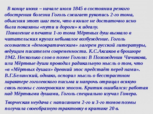  В конце июня – начале июля 1845 в состоянии резкого обострения болезни Гоголь сжигает рукопись 2-го тома,  объясняя этот шаг тем, что в книге не достаточно ясно были показаны «пути и дороги» к идеалу.  Появление в печати 1-го тома Мёртвых душ вызвало в читательских кругах небывалое возбуждение. Гоголь осознается «демократическим» лагерем русской литературы, ведущим писателем современности. К.С.Аксаков в брошюре 1942. Несколько слов о поэме Гоголя: В Похождения Чичикова, или Мёртвые души проводил радикальную мысль о том, что «в «Мёртвых душах» древний эпос предстаёт перед нами». В.Г.Белинский, однако, оспорил мысль о бесстрастном характере гоголевского письма и напрочь отрицал всякую связь поэмы с гомеровским эпосом. Критик ошибался: работая над Мёртвыми душами, Гоголь специально изучал Гомера. Творческая неудача с написанием 2-го и 3-го томов поэмы получила своеобразную трактовку в критике 20 в.  