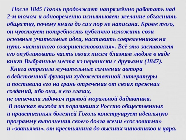  После 1845 Гоголь продолжает напряжённо работать над 2-м томом и одновременно испытывает желание объяснить обществу, почему книга до сих пор не написана. Кроме того, он чувствует потребность публично изложить свои основные учительные идеи, наставить современников на путь «истинного совершенствования». Всё это заставляет его опубликовать часть своих писем близким людям в виде книги Выбранные места из переписки с друзьями (1847).  Книга отразила мучительные сомнения автора  в действенной функции художественной литературы  и поставила его на грань отречения от своих прежних созданий, ибо они, в его глазах,  не отвечали задачам прямой моральной дидактики.  В поисках выхода из поразивших Россию общественных  и нравственных болезней Гоголь конструирует идеальную программу выполнения своего долга всеми «сословиями»  и «званьями», от крестьянина до высших чиновников и царя.  