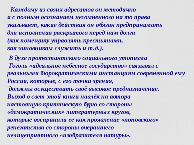  Каждому из своих адресатов он методично  и с полным осознанием несомненного на то права  указывает, какие действия он обязан предпринимать  для исполнения раскрытого перед ним долга  (как помещику управлять крестьянами,  как чиновникам служить и т.д.).  В духе протестантского социального утопизма  Гоголь «идеальное небесное государство» связывал с реальными бюрократическими инстанциям современной ему России, которые, с его точки зрения,  должны осуществить своё высокое предназначение.  Выход в свет этой книги навлёк на автора  настоящую критическую бурю со стороны «демократических» литературных кругов,  которые восприняли ее как проявление «поповского» ренегатства со стороны вчерашнего  нелицеприятного «изобразителя натуры».    