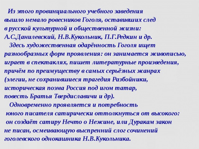  Из этого провинциального учебного заведения  вышло немало ровесников Гоголя, оставивших след  в русской культурной и общественной жизни:  А.С.Данилевский, Н.В.Кукольник, П.Г.Редкин и др.  Здесь художественная одарённость Гоголя ищет разнообразных форм проявления: он занимается живописью, играет в спектаклях, пишет литературные произведения, причём по преимуществу в самых серьёзных жанрах  (элегии, не сохранившиеся трагедия Разбойники,  историческая поэма Россия под игом татар,  повесть Братья Твердиславичи и др).  Одновременно проявляется и потребность  юного писателя сатирически оттолкнуться от высокого:  он создаёт сатиру Нечто о Нежине, или Дуракам закон  не писан, осмеивающую выспренний слог сочинений  гоголевского однокашника Н.В.Кукольника.  