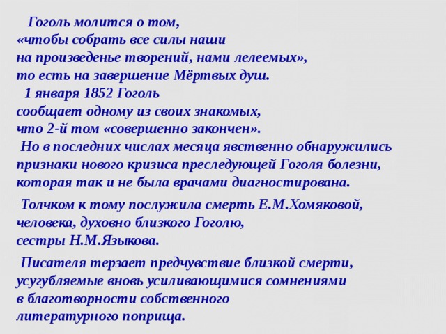  Гоголь молится о том,  «чтобы собрать все силы наши  на произведенье творений, нами лелеемых»,  то есть на завершение Мёртвых душ.  1 января 1852 Гоголь  сообщает одному из своих знакомых,  что 2-й том «совершенно закончен».  Но в последних числах месяца явственно обнаружились признаки нового кризиса преследующей Гоголя болезни, которая так и не была врачами диагностирована.  Толчком к тому послужила смерть Е.М.Хомяковой,  человека, духовно близкого Гоголю,  сестры Н.М.Языкова.  Писателя терзает предчувствие близкой смерти, усугубляемые вновь усиливающимися сомнениями  в благотворности собственного  литературного поприща.  