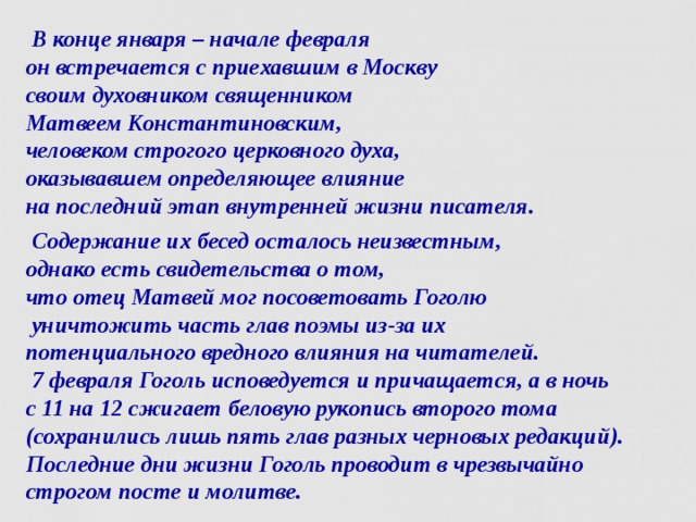  В конце января – начале февраля  он встречается с приехавшим в Москву  своим духовником священником  Матвеем Константиновским,  человеком строгого церковного духа,  оказывавшем определяющее влияние  на последний этап внутренней жизни писателя.  Содержание их бесед осталось неизвестным,  однако есть свидетельства о том,  что отец Матвей мог посоветовать Гоголю  уничтожить часть глав поэмы из-за их  потенциального вредного влияния на читателей.  7 февраля Гоголь исповедуется и причащается, а в ночь  с 11 на 12 сжигает беловую рукопись второго тома (сохранились лишь пять глав разных черновых редакций). Последние дни жизни Гоголь проводит в чрезвычайно строгом посте и молитве.  