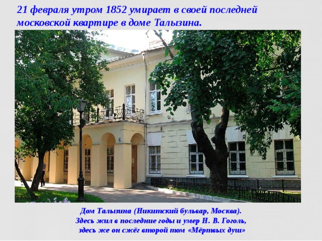 21 февраля утром 1852 умирает в своей последней московской квартире в доме Талызина. Дом Талызина (Никитский бульвар, Москва).  Здесь жил в последние годы и умер Н. В. Гоголь,  здесь же он сжёг второй том «Мёртвых душ»  