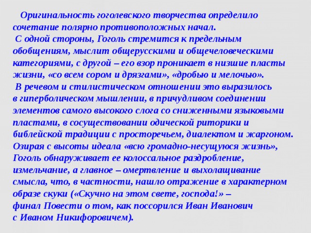  Оригинальность гоголевского творчества определило сочетание полярно противоположных начал.  С одной стороны, Гоголь стремится к предельным обобщениям, мыслит общерусскими и общечеловеческими категориями, с другой – его взор проникает в низшие пласты жизни, «со всем сором и дрязгами», «дробью и мелочью».  В речевом и стилистическом отношении это выразилось  в гиперболическом мышлении, в причудливом соединении элементов самого высокого слога со сниженными языковыми пластами, в сосуществовании одической риторики и библейской традиции с просторечьем, диалектом и жаргоном.  Озирая с высоты идеала «всю громадно-несущуюся жизнь», Гоголь обнаруживает ее колоссальное раздробление, измельчание, а главное – омертвление и выхолащивание смысла, что, в частности, нашло отражение в характерном образе скуки («Скучно на этом свете, господа!» – финал Повести о том, как поссорился Иван Иванович  с Иваном Никифоровичем).  