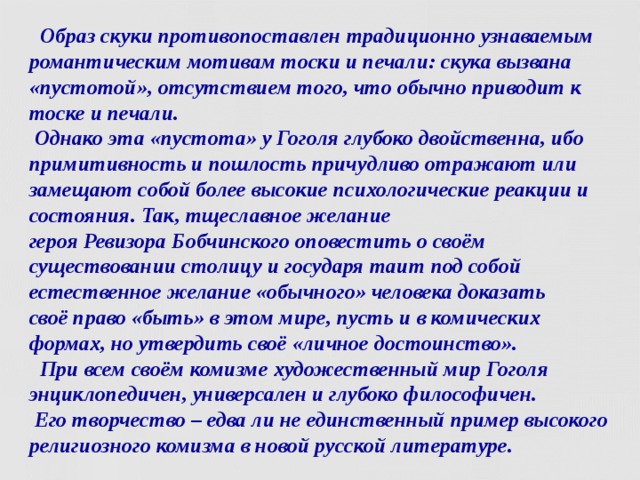  Образ скуки противопоставлен традиционно узнаваемым романтическим мотивам тоски и печали: скука вызвана «пустотой», отсутствием того, что обычно приводит к тоске и печали.  Однако эта «пустота» у Гоголя глубоко двойственна, ибо примитивность и пошлость причудливо отражают или замещают собой более высокие психологические реакции и состояния. Так, тщеславное желание героя Ревизора Бобчинского оповестить о своём существовании столицу и государя таит под собой естественное желание «обычного» человека доказать  своё право «быть» в этом мире, пусть и в комических формах, но утвердить своё «личное достоинство».  При всем своём комизме художественный мир Гоголя энциклопедичен, универсален и глубоко философичен.  Его творчество – едва ли не единственный пример высокого религиозного комизма в новой русской литературе.  