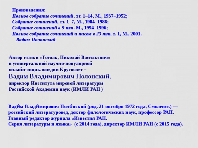 Произведения:  Полное собрание сочинений , тт. 1–14, М., 1937–1952;   Собрание сочинений ,   тт. 1–7, М., 1984–1986;   Собрание сочинений в 9 тт . М., 1994–1996;   Полное собрание сочинений и писем в 23 тт , т. 1, М., 2001.   Вадим Полонский Автор статьи «Гоголь, Николай Васильевич»  в универсальной научно-популярной  онлайн-энциклопедии Кругосвет –  Вадим Владимирович Полонский ,  директор Института мировой литературы  Российской Академии наук (ИМЛИ РАН ) Вади́м Влади́мирович Поло́нский (род. 21 октября 1972 года, Смоленск) —  российский литературовед, доктор филологических наук, профессор РАН.  Главный редактор журнала «Известия РАН.  Серия литературы и языка»  (с 2014 года), директор ИМЛИ РАН (с 2015 года).  