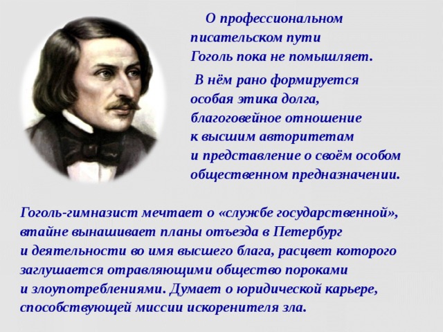  О профессиональном писательском пути  Гоголь пока не помышляет.  В нём рано формируется  особая этика долга,  благоговейное отношение  к высшим авторитетам  и представление о своём особом общественном предназначении. Гоголь-гимназист мечтает о «службе государственной», втайне вынашивает планы отъезда в Петербург  и деятельности во имя высшего блага, расцвет которого заглушается отравляющими общество пороками  и злоупотреблениями. Думает о юридической карьере, способствующей миссии искоренителя зла.  