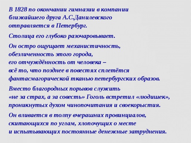 В 1828 по окончании гимназии в компании  ближайшего друга А.С.Данилевского  отправляется в Петербург. Столица его глубоко разочаровывает. Он остро ощущает механистичность,  обезличенность этого города,  его отчуждённость от человека –  всё то, что позднее в повестях сплетётся  фантасмагорической тканью петербургских образов. Вместо благородных порывов служить  «не за страх, а за совесть» Гоголь встретил «людишек», проникнутых духом чинопочитания и своекорыстия. Он вливается в толпу вчерашних провинциалов, скитающихся по углам, хлопочущих о месте  и испытывающих постоянные денежные затруднения.  