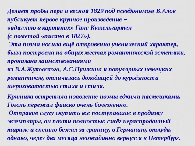 Делает пробы пера и весной 1829 под псевдонимом В.Алов  публикует первое крупное произведение –  «идиллию в картинах» Ганс Кюхельгартен   (с пометой «писано в 1827»).  Эта поэма носила ещё откровенно ученический характер, была построена на общих местах романтической эстетики, пронизана заимствованиями  из В.А.Жуковского, А.С.Пушкина и популярных немецких романтиков, отличалась доходящей до курьёзности шероховатостью стиха и стиля. Критика встретила появление поэмы едкими насмешками. Гоголь пережил фиаско очень болезненно.  Отправив слугу скупить все поступившие в продажу экземпляры, он почти полностью сжёг нераспроданный тираж и спешно бежал за границу, в Германию, откуда, однако, через два месяца неожиданно вернулся в Петербург.  