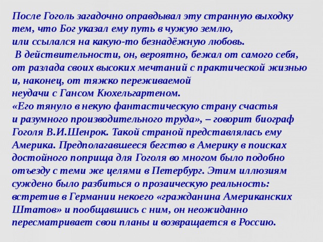 После Гоголь загадочно оправдывал эту странную выходку тем, что Бог указал ему путь в чужую землю,  или ссылался на какую-то безнадёжную любовь.  В действительности, он, вероятно, бежал от самого себя, от разлада своих высоких мечтаний с практической жизнью и, наконец, от тяжко переживаемой  неудачи с Гансом Кюхельгартеном.  «Его тянуло в некую фантастическую страну счастья  и разумного производительного труда», – говорит биограф Гоголя В.И.Шенрок. Такой страной представлялась ему Америка. Предполагавшееся бегство в Америку в поисках достойного поприща для Гоголя во многом было подобно отъезду с теми же целями в Петербург. Этим иллюзиям суждено было разбиться о прозаическую реальность: встретив в Германии некоего «гражданина Американских Штатов» и пообщавшись с ним, он неожиданно пересматривает свои планы и возвращается в Россию.  